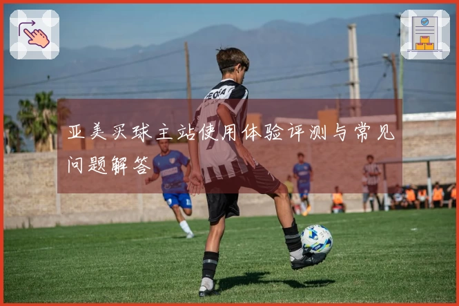 亚美买球主站使用体验评测与常见问题解答