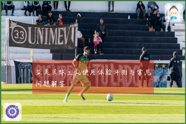 亚美买球主站使用体验评测与常见问题解答