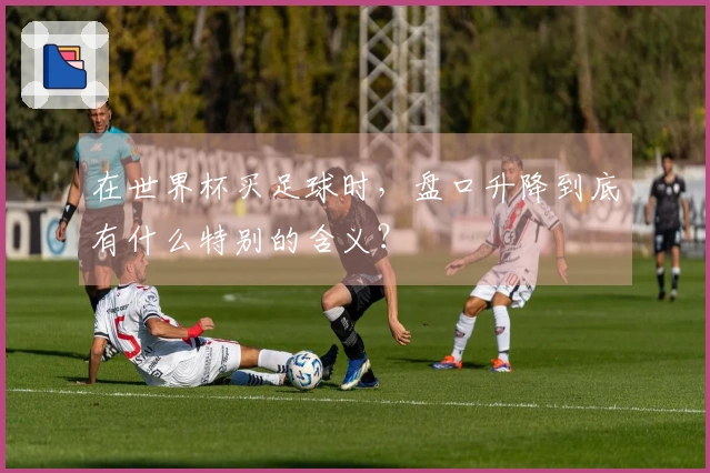 在世界杯买足球时，盘口升降到底有什么特别的含义？